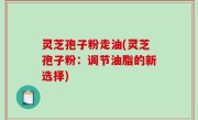 灵芝孢子粉走油(灵芝孢子粉：调节油脂的新选择)