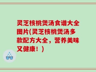 灵芝核桃煲汤食谱大全图片(灵芝核桃煲汤多款配方大全，营养美味又健康！)