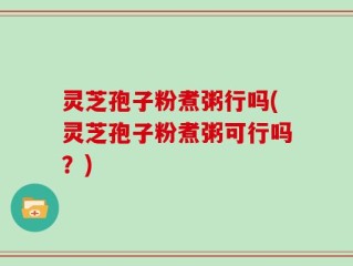 灵芝孢子粉煮粥行吗(灵芝孢子粉煮粥可行吗？)