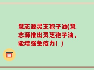 慧志源灵芝孢子油(慧志源推出灵芝孢子油，能增强免疫力！)
