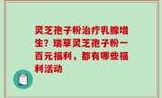 灵芝孢子粉治疗乳腺增生？瑞草灵芝孢子粉一百元福利，都有哪些福利活动