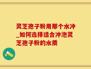 灵芝孢子粉用那个水冲_如何选择适合冲泡灵芝孢子粉的水质