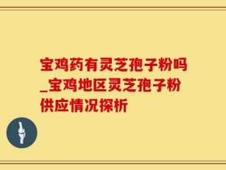 宝鸡药有灵芝孢子粉吗_宝鸡地区灵芝孢子粉供应情况探析