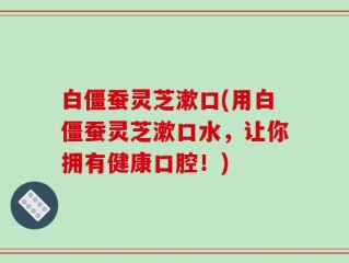 白僵蚕灵芝漱口(用白僵蚕灵芝漱口水，让你拥有健康口腔！)