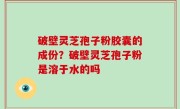 破壁灵芝孢子粉胶囊的成份？破壁灵芝孢子粉是溶于水的吗