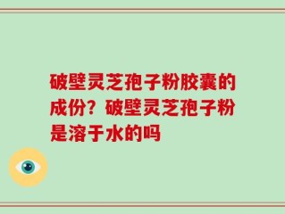 破壁灵芝孢子粉胶囊的成份？破壁灵芝孢子粉是溶于水的吗