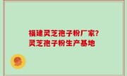 福建灵芝孢子粉厂家？灵芝孢子粉生产基地