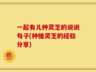 一起有儿种灵芝的说说句子(种植灵芝的经验分享)