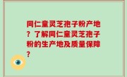 同仁童灵芝孢子粉产地？了解同仁童灵芝孢子粉的生产地及质量保障？