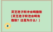 灵芝孢子粉冲水喝腹胀(灵芝孢子粉泡水喝有腹胀？这是为什么！)
