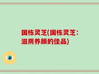 国栋灵芝(国栋灵芝：滋阴养颜的佳品)