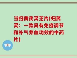 当归黄芪灵芝片(归芪灵：一款具有免疫调节和补气养血功效的中药片)