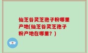仙芝谷灵芝孢子粉哪里产地(仙芝谷灵芝孢子粉产地在哪里？)