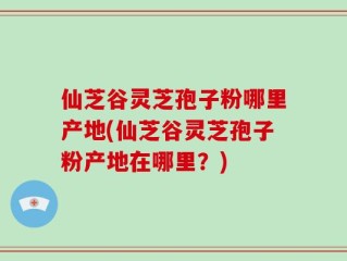 仙芝谷灵芝孢子粉哪里产地(仙芝谷灵芝孢子粉产地在哪里？)