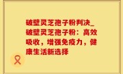 破壁灵芝孢子粉判决_破壁灵芝孢子粉：高效吸收，增强免疫力，健康生活新选择