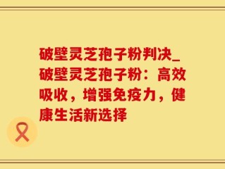 破壁灵芝孢子粉判决_破壁灵芝孢子粉：高效吸收，增强免疫力，健康生活新选择