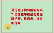 灵芝孢子粉肾脏能吃吗？灵芝孢子粉是否有保肝护肝、抗衰老、抗癌的作用