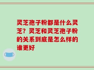 灵芝孢子粉都是什么灵芝？灵芝和灵芝孢子粉的关系到底是怎么样的谁更好