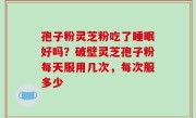 孢子粉灵芝粉吃了睡眠好吗？破壁灵芝孢子粉每天服用几次，每次服多少