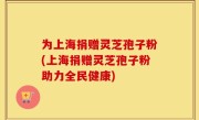 为上海捐赠灵芝孢子粉(上海捐赠灵芝孢子粉助力全民健康)