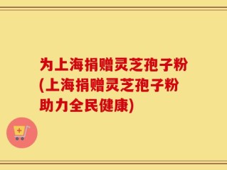 为上海捐赠灵芝孢子粉(上海捐赠灵芝孢子粉助力全民健康)