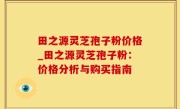 田之源灵芝孢子粉价格_田之源灵芝孢子粉：价格分析与购买指南