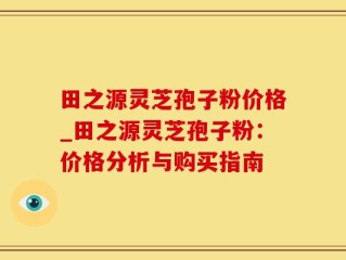 田之源灵芝孢子粉价格_田之源灵芝孢子粉：价格分析与购买指南