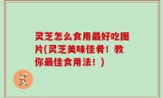 灵芝怎么食用最好吃图片(灵芝美味佳肴！教你最佳食用法！)