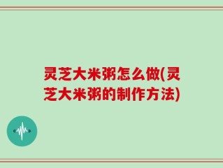 灵芝大米粥怎么做(灵芝大米粥的制作方法)