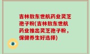 吉林敖东世航药业灵芝孢子粉(吉林敖东世航药业推出灵芝孢子粉，保健养生好选择)