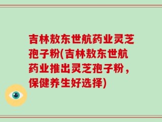 吉林敖东世航药业灵芝孢子粉(吉林敖东世航药业推出灵芝孢子粉，保健养生好选择)