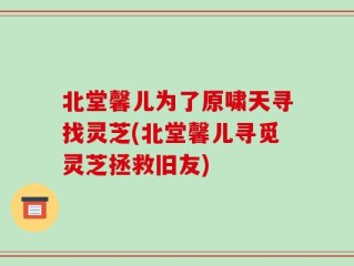 北堂馨儿为了原啸天寻找灵芝(北堂馨儿寻觅灵芝拯救旧友)