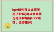 hpv阳性可以吃灵芝孢子粉吗(可以食用灵芝孢子粉缓解HPV阳性，值得推荐)