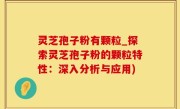 灵芝孢子粉有颗粒_探索灵芝孢子粉的颗粒特性：深入分析与应用)