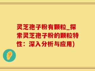 灵芝孢子粉有颗粒_探索灵芝孢子粉的颗粒特性：深入分析与应用)