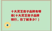 十大灵芝孢子品牌有哪些(十大灵芝孢子品牌排行，你了解多少？)
