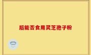 后能否食用灵芝孢子粉