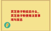 灵芝孢子粉应忌什么_灵芝孢子粉使用注意事项与禁忌