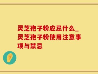 灵芝孢子粉应忌什么_灵芝孢子粉使用注意事项与禁忌