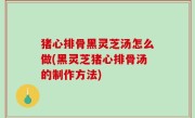 猪心排骨黑灵芝汤怎么做(黑灵芝猪心排骨汤的制作方法)