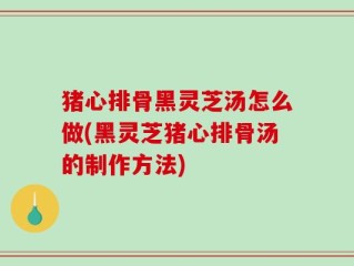 猪心排骨黑灵芝汤怎么做(黑灵芝猪心排骨汤的制作方法)