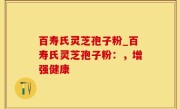 百寿氏灵芝孢子粉_百寿氏灵芝孢子粉：，增强健康