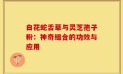 白花蛇舌草与灵芝孢子粉：神奇组合的功效与应用