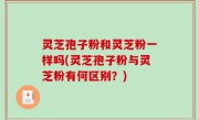 灵芝孢子粉和灵芝粉一样吗(灵芝孢子粉与灵芝粉有何区别？)