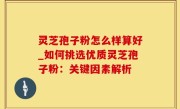 灵芝孢子粉怎么样算好_如何挑选优质灵芝孢子粉：关键因素解析