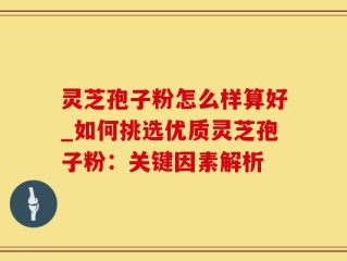 灵芝孢子粉怎么样算好_如何挑选优质灵芝孢子粉：关键因素解析