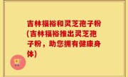 吉林福裕和灵芝孢子粉(吉林福裕推出灵芝孢子粉，助您拥有健康身体)
