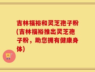 吉林福裕和灵芝孢子粉(吉林福裕推出灵芝孢子粉，助您拥有健康身体)