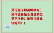 灵芝孢子粉买哪款好(如何选择适合自己的灵芝孢子粉？推荐几款比较好的！)