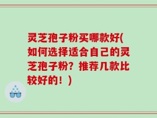 灵芝孢子粉买哪款好(如何选择适合自己的灵芝孢子粉？推荐几款比较好的！)